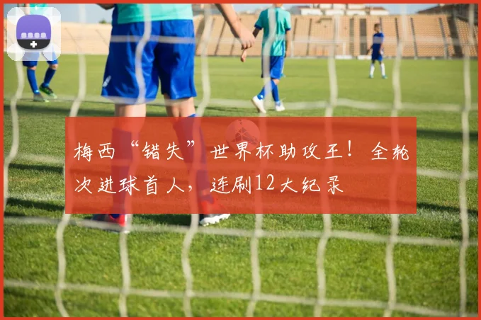 梅西“错失”世界杯助攻王!全轮次进球首人,连刷12大纪录