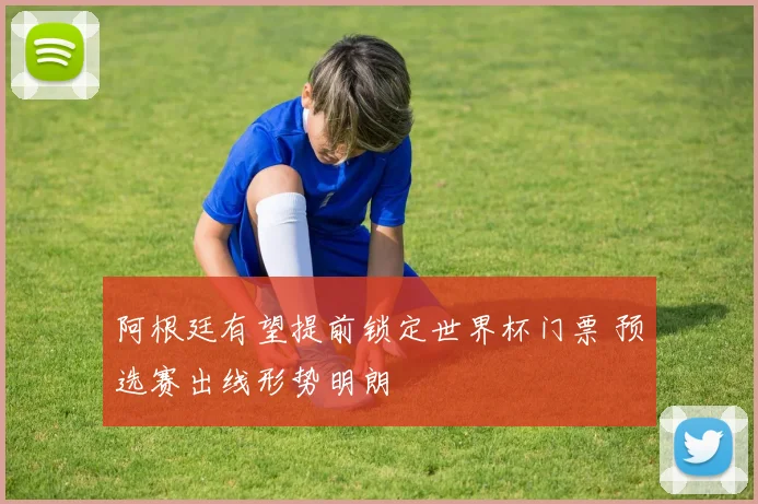 阿根廷有望提前锁定世界杯门票 预选赛出线形势明朗