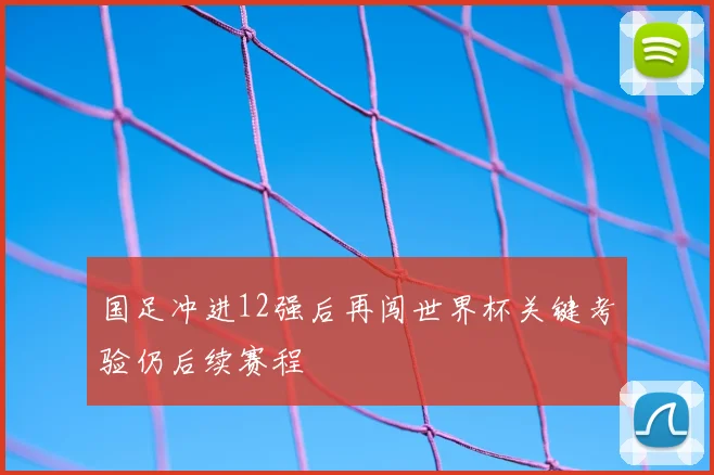 国足冲进12强后再闯世界杯关键考验仍后续赛程