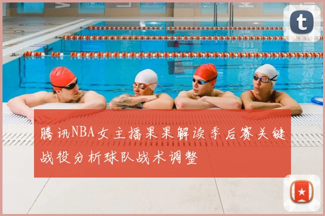 腾讯NBA女主播果果解读季后赛关键战役分析球队战术调整