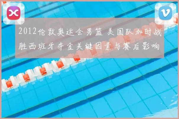 2012伦敦奥运会男篮 美国队加时战胜西班牙夺金关键因素与赛后影响