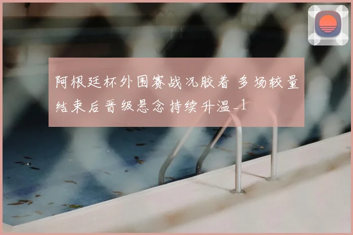 阿根廷杯外围赛战况胶着 多场较量结束后晋级悬念持续升温_1