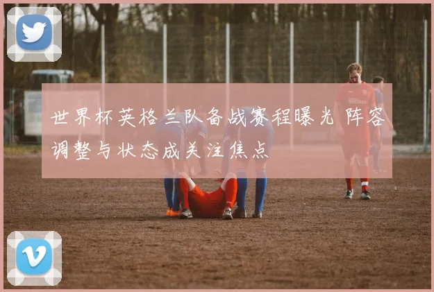 世界杯英格兰队备战赛程曝光 阵容调整与状态成关注焦点