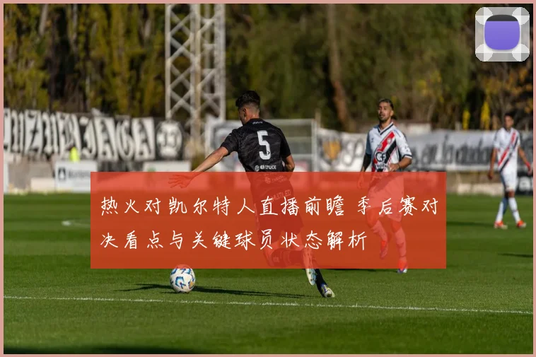 热火对凯尔特人直播前瞻 季后赛对决看点与关键球员状态解析