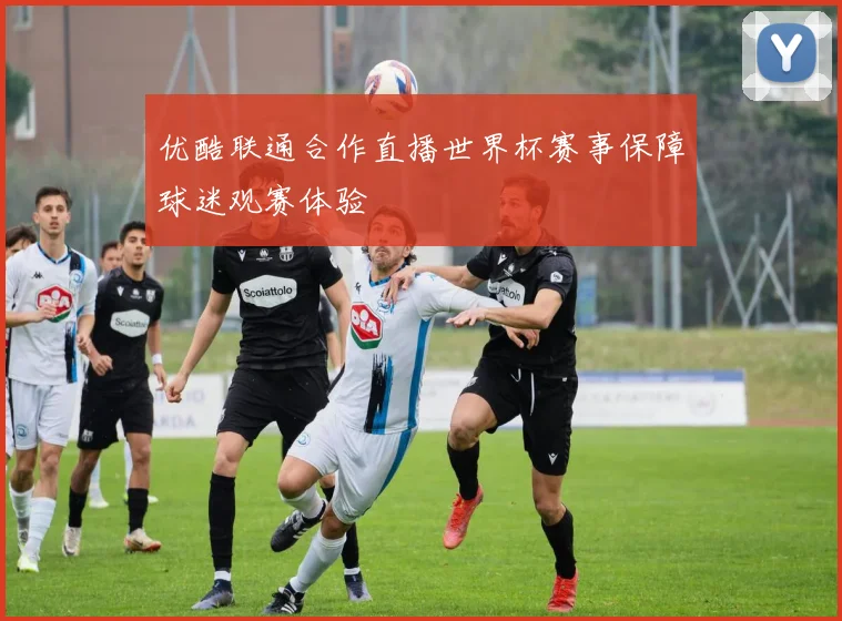 优酷联通合作直播世界杯赛事保障球迷观赛体验